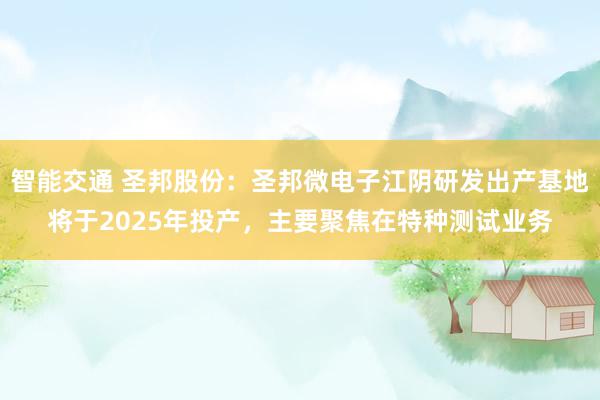 智能交通 圣邦股份：圣邦微电子江阴研发出产基地将于2025年投产，主要聚焦在特种测试业务