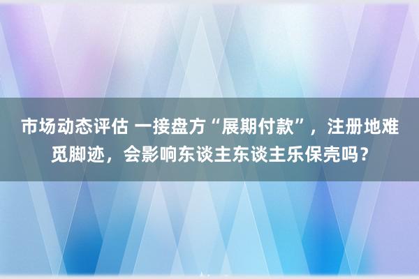 市场动态评估 一接盘方“展期付款”，注册地难觅脚迹，会影响东谈主东谈主乐保壳吗？