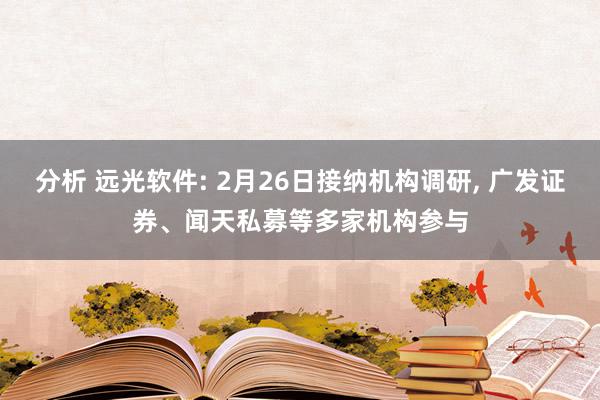 分析 远光软件: 2月26日接纳机构调研, 广发证券、闻天私募等多家机构参与