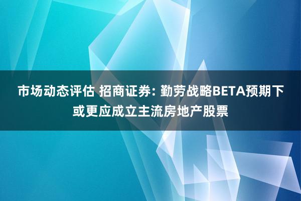 市场动态评估 招商证券: 勤劳战略BETA预期下或更应成立主流房地产股票