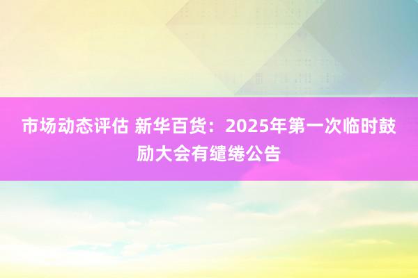 市场动态评估 新华百货：2025年第一次临时鼓励大会有缱绻公告