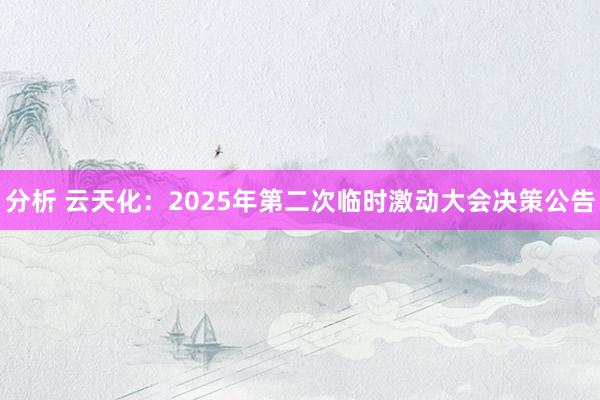 分析 云天化：2025年第二次临时激动大会决策公告