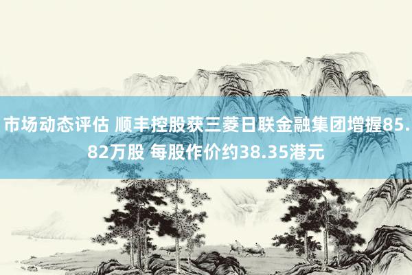 市场动态评估 顺丰控股获三菱日联金融集团增握85.82万股 每股作价约38.35港元