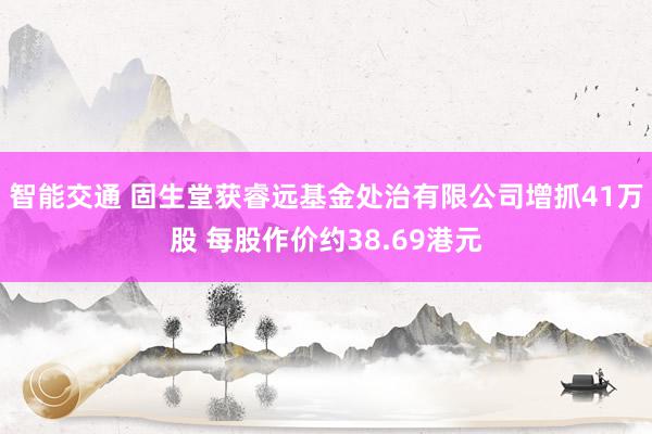 智能交通 固生堂获睿远基金处治有限公司增抓41万股 每股作价约38.69港元