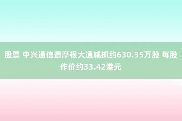 股票 中兴通信遭摩根大通减抓约630.35万股 每股作价约33.42港元