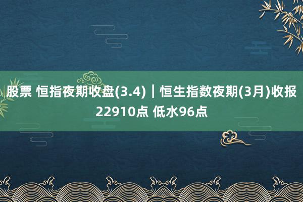 股票 恒指夜期收盘(3.4)︱恒生指数夜期(3月)收报22910点 低水96点