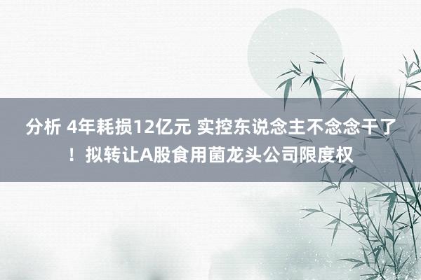 分析 4年耗损12亿元 实控东说念主不念念干了！拟转让A股食用菌龙头公司限度权