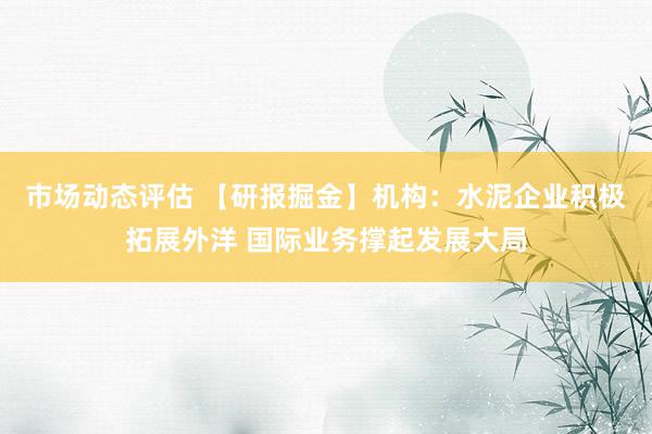 市场动态评估 【研报掘金】机构：水泥企业积极拓展外洋 国际业务撑起发展大局