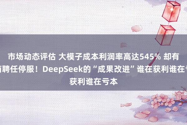 市场动态评估 大模子成本利润率高达545% 却有厂商聘任停服！DeepSeek的“成果改进”谁在获利谁在亏本