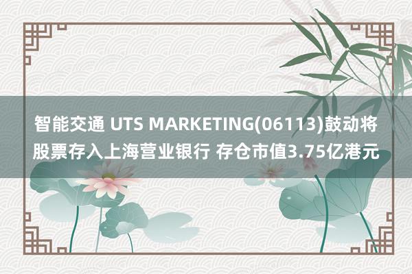 智能交通 UTS MARKETING(06113)鼓动将股票存入上海营业银行 存仓市值3.75亿港元