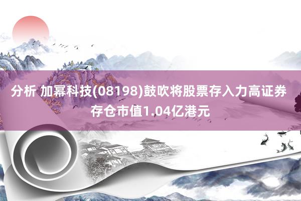 分析 加幂科技(08198)鼓吹将股票存入力高证券 存仓市值1.04亿港元