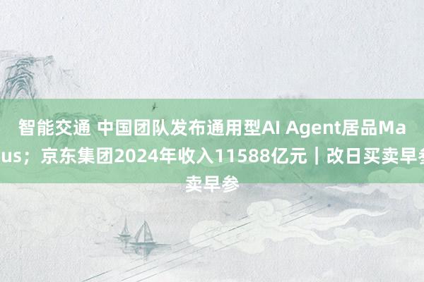 智能交通 中国团队发布通用型AI Agent居品Manus；京东集团2024年收入11588亿元｜改日买卖早参