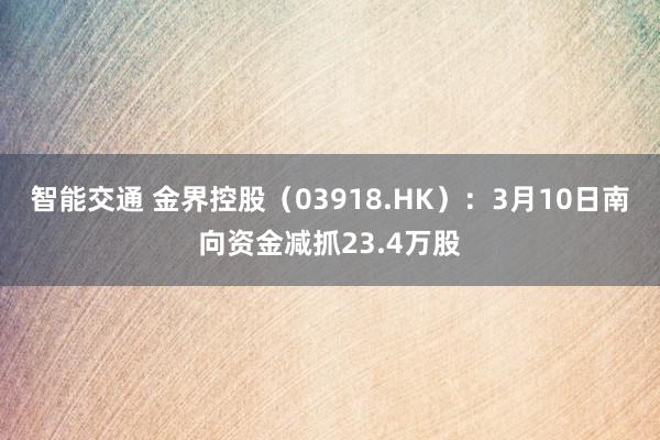 智能交通 金界控股（03918.HK）：3月10日南向资金减抓23.4万股