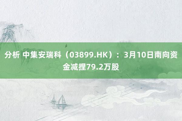 分析 中集安瑞科（03899.HK）：3月10日南向资金减捏79.2万股