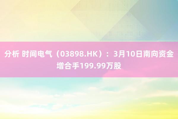 分析 时间电气（03898.HK）：3月10日南向资金增合手199.99万股