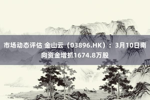 市场动态评估 金山云（03896.HK）：3月10日南向资金增抓1674.8万股