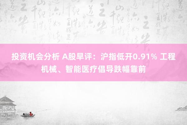 投资机会分析 A股早评：沪指低开0.91% 工程机械、智能医疗倡导跌幅靠前