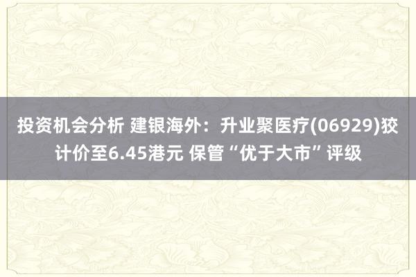 投资机会分析 建银海外：升业聚医疗(06929)狡计价至6.45港元 保管“优于大市”评级