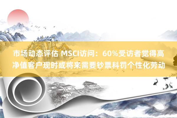 市场动态评估 MSCI访问：60%受访者觉得高净值客户现时或将来需要钞票科罚个性化劳动