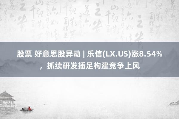 股票 好意思股异动 | 乐信(LX.US)涨8.54%，抓续研发插足构建竞争上风