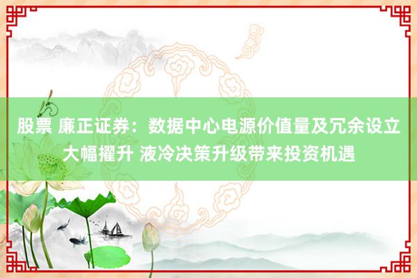 股票 廉正证券：数据中心电源价值量及冗余设立大幅擢升 液冷决策升级带来投资机遇