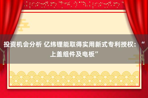 投资机会分析 亿纬锂能取得实用新式专利授权：“上盖组件及电板”