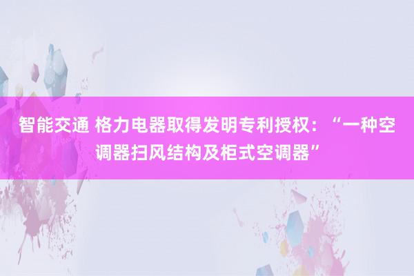 智能交通 格力电器取得发明专利授权：“一种空调器扫风结构及柜式空调器”