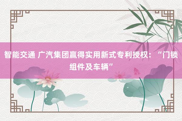 智能交通 广汽集团赢得实用新式专利授权：“门锁组件及车辆”