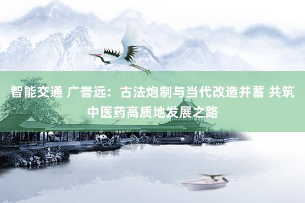 智能交通 广誉远：古法炮制与当代改造并蓄 共筑中医药高质地发展之路