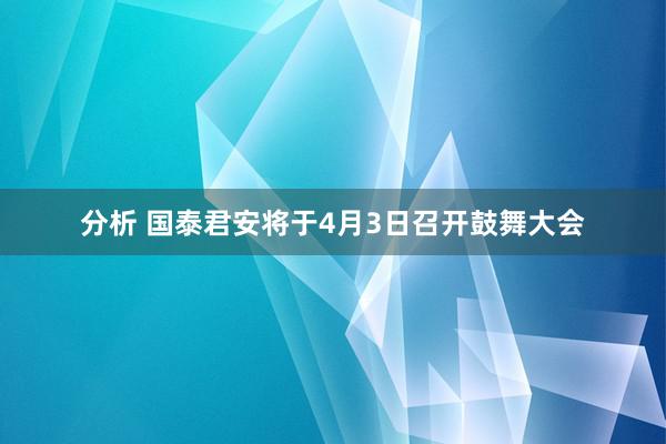 分析 国泰君安将于4月3日召开鼓舞大会