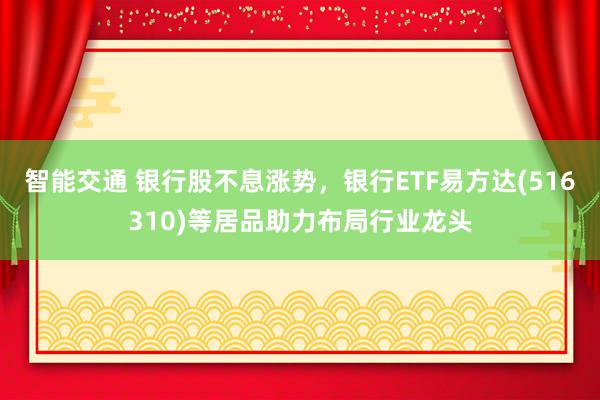 智能交通 银行股不息涨势，银行ETF易方达(516310)等居品助力布局行业龙头