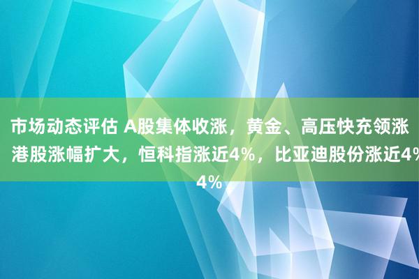 市场动态评估 A股集体收涨，黄金、高压快充领涨，港股涨幅扩大，恒科指涨近4%，比亚迪股份涨近4%