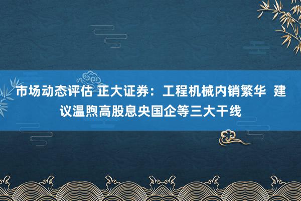 市场动态评估 正大证券：工程机械内销繁华  建议温煦高股息央国企等三大干线