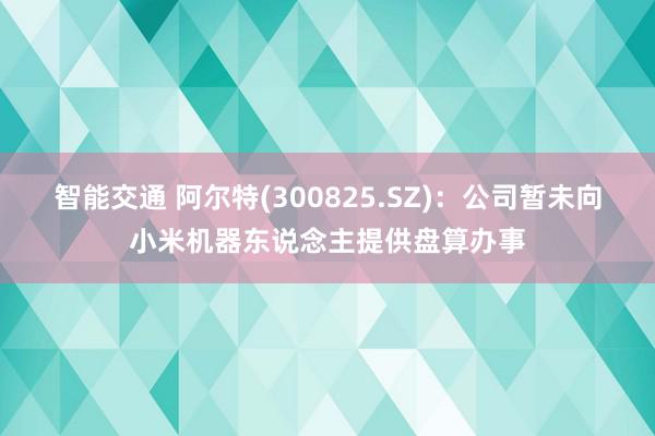 智能交通 阿尔特(300825.SZ)：公司暂未向小米机器东说念主提供盘算办事