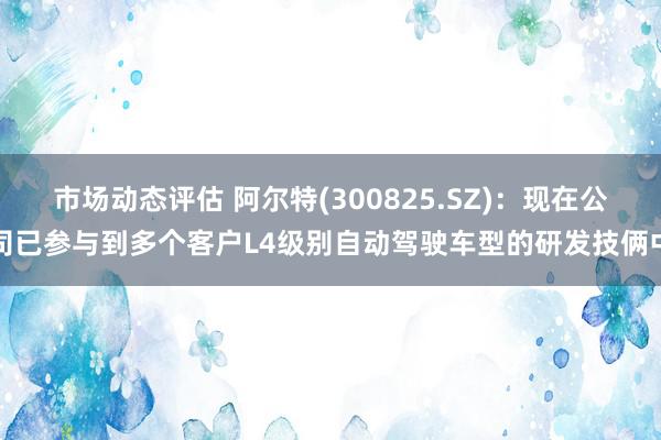 市场动态评估 阿尔特(300825.SZ)：现在公司已参与到多个客户L4级别自动驾驶车型的研发技俩中