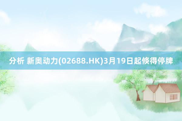 分析 新奥动力(02688.HK)3月19日起倏得停牌