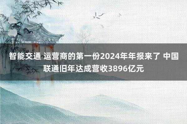 智能交通 运营商的第一份2024年年报来了 中国联通旧年达成营收3896亿元