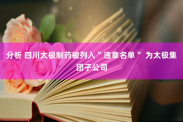 分析 四川太极制药被列入＂违章名单＂ 为太极集团子公司