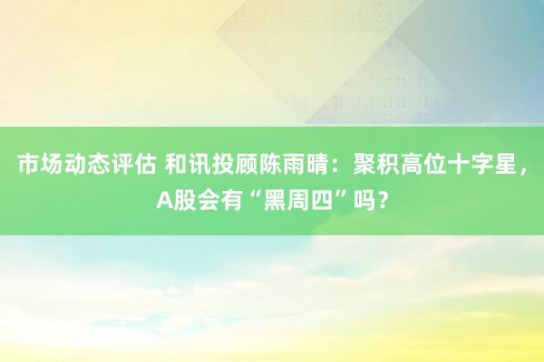 市场动态评估 和讯投顾陈雨晴：聚积高位十字星，A股会有“黑周四”吗？